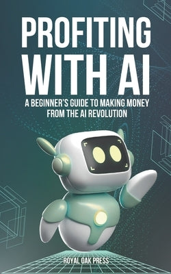 Profiting with AI: A Beginner's Guide to Making Money from the AI Revolution by Press, Royal Oak