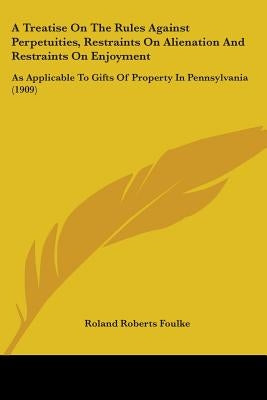 A Treatise On The Rules Against Perpetuities, Restraints On Alienation And Restraints On Enjoyment: As Applicable To Gifts Of Property In Pennsylvania by Foulke, Roland Roberts