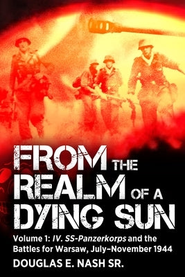 From the Realm of a Dying Sun: Volume I - IV. Ss-Panzerkorps and the Battles for Warsaw, July-November 1944 by Nash, Douglas E.