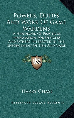 Powers, Duties And Work Of Game Wardens: A Handbook Of Practical Information For Officers And Others Interested In The Enforcement Of Fish And Game La by Chase, Harry