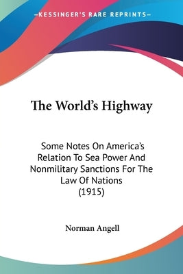 The World's Highway: Some Notes On America's Relation To Sea Power And Nonmilitary Sanctions For The Law Of Nations (1915) by Angell, Norman