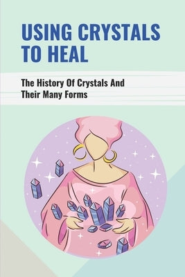 Using Crystals To Heal: The History Of Crystals And Their Many Forms: Crystals For Anxiety And Healing by Kowalewski, Leatha
