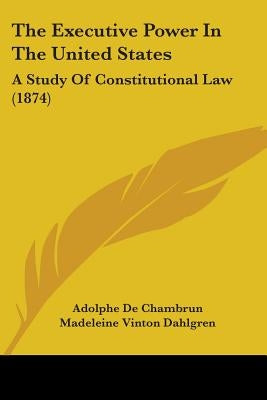 The Executive Power In The United States: A Study Of Constitutional Law (1874) by De Chambrun, Adolphe