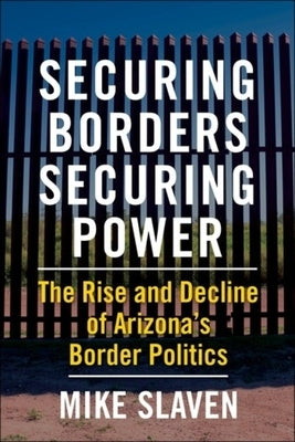 Securing Borders, Securing Power: The Rise and Decline of Arizona's Border Politics by Slaven, Mike