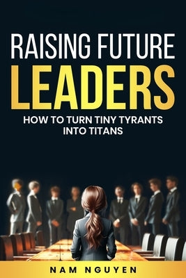 Raising Future Leaders: How to Turn Tiny Tyrants into Titans - Parenting and Education Strategies for School-Aged Children by Nguyen, Nam