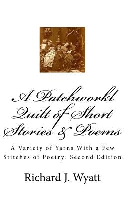 A Patchwork Quilt of Short Stories & Poems: Second Edition: A Variety of Yarns With a Few Stitches of Poetry by Wyatt, Richard J.