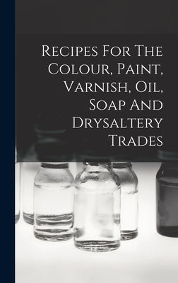 Recipes For The Colour, Paint, Varnish, Oil, Soap And Drysaltery Trades by Anonymous