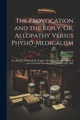 The Provocation and the Reply; Or, Allopathy Versus Physio-Medicalism: In a Review of Prof. M. B. Wright's Remarks at the Dedication of the Cincinnati by Curtis, Alva