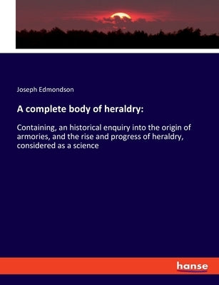 A complete body of heraldry: Containing, an historical enquiry into the origin of armories, and the rise and progress of heraldry, considered as a by Edmondson, Joseph