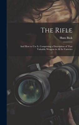 The Rifle: And How to Use It. Comprising a Description of That Valuable Weapon in All Its Varieties by Busk, Hans