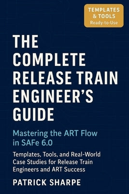 The Complete Release Train Engineer's Guide Mastering the ART Flow In SAFe 6.0: Templates, Tools, and Real-World Case Studies For Release Train Engine by Sharpe, Patrick