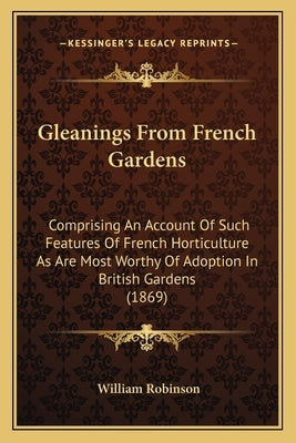Gleanings from French Gardens: Comprising an Account of Such Features of French Horticulture as Are Most Worthy of Adoption in British Gardens (1869) by Robinson, William