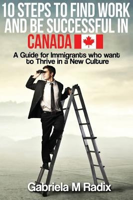 10 Steps to Find Work and Be Successful in Canada: A Guide for Immigrants Who Want to Thrive in a New Culture by Radix, Gabriela M.
