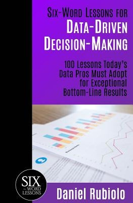 Six-Word Lessons for Data-Driven Decision-Making: 100 Lessons Today's Data Pros Must Adopt for Exceptional Bottom-Line Results by Rubiolo, Daniel