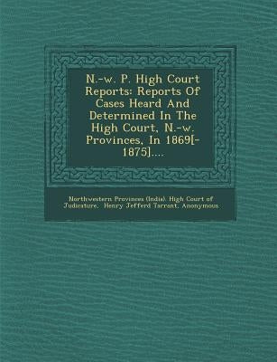 N.-W. P. High Court Reports: Reports of Cases Heard and Determined in the High Court, N.-W. Provinces, in 1869[-1875].... by Northwestern Provinces (India) High Cou