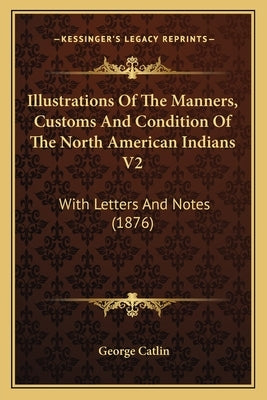 Illustrations Of The Manners, Customs And Condition Of The North American Indians V2: With Letters And Notes (1876) by Catlin, George