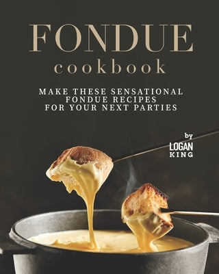 Fondue Cookbook: Make These Sensational Fondue Recipes for Your Next Parties by King, Logan