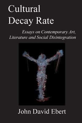 Cultural Decay Rate: Essays on Contemporary Art, Literature and Social Disintegration by Ebert, John David