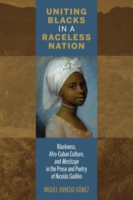 Uniting Blacks in a Raceless Nation: Blackness, Afro-Cuban Culture, and Mestizaje in the Prose and Poetry of Nicolás Guillén by Arnedo-Gómez, Miguel