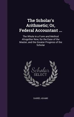 The Scholar's Arithmetic; Or, Federal Accountant ...: The Whole in a Form and Method Altogether New, for the Ease of the Master, and the Greater Progr by Adams, Daniel