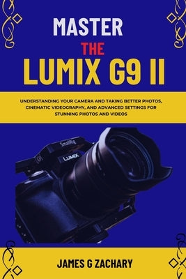 Master The Lumix G9 II: Understanding Your Camera and Taking Better Photos, Cinematic Videography, and Advanced Settings for Stunning Photos and Video by Zachary, James G.
