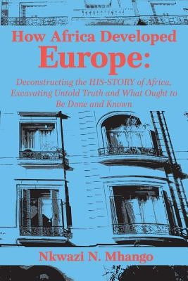 How Africa Developed Europe: Deconstructing the His-story of Africa, Excavating Untold Truth and What Ought to Be Done and Known by Mhango, Nkwazi