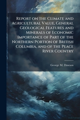 Report on the Climate and Agricultural Value, General Geological Features and Minerals of Economic Importance of Part of the Northern Portion of Briti by Dawson, George Mercer