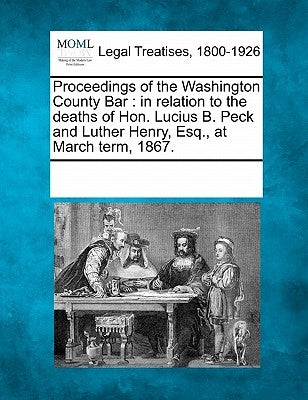 Proceedings of the Washington County Bar: In Relation to the Deaths of Hon. Lucius B. Peck and Luther Henry, Esq., at March Term, 1867. by Multiple Contributors