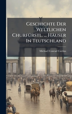 Geschichte Der Weltlichen ChurfÃ1/4rstl. ... Häuser In Teutschland by Curtius, Michael Conrad
