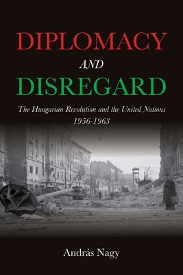 Diplomacy and Disregard: The Hungarian Revolution and the United Nations 1956-1963 by Nagy, Andr?s