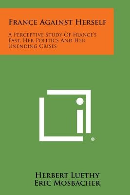 France Against Herself: A Perceptive Study of France's Past, Her Politics and Her Unending Crises by Luethy, Herbert