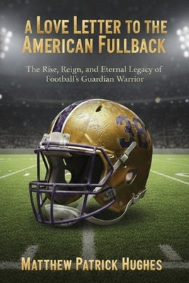 A Love Letter to the American Fullback: The Rise, Reign, and Eternal Legacy of Football's Guardian Warrior by Hughes, Matthew Patrick