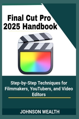 Final Cut Pro 2025 Handbook: Step-by-Step Techniques for Filmmakers, YouTubers, and Video Editors by Wealth, Johnson