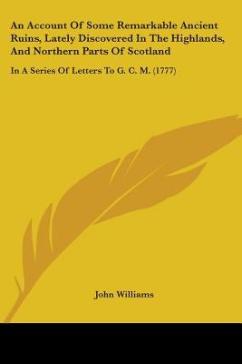 An Account Of Some Remarkable Ancient Ruins, Lately Discovered In The Highlands, And Northern Parts Of Scotland: In A Series Of Letters To G. C. M. (1 by Williams, John