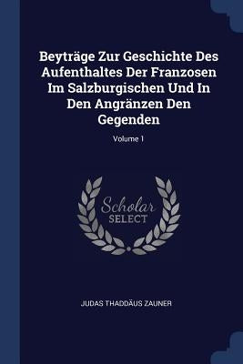 Beyträge Zur Geschichte Des Aufenthaltes Der Franzosen Im Salzburgischen Und In Den Angränzen Den Gegenden; Volume 1 by Zauner, Judas Thaddäus