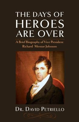 The Days of Heroes Are Over: A Brief Biography of Vice President Richard Mentor Johnson by Petriello, David