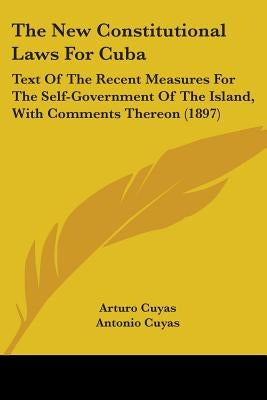 The New Constitutional Laws For Cuba: Text Of The Recent Measures For The Self-Government Of The Island, With Comments Thereon (1897) by Cuyas, Arturo
