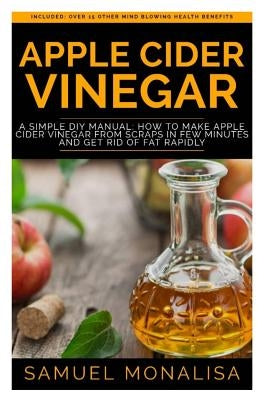 Apple Cider Vinegar: A Simple DIY Manual: How to Make Apple Cider Vinegar from Scraps in Few Minutes and Get Rid of Fat Included: Over 15 O by Monalisa, Samuel