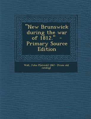 New Brunswick During the War of 1812. by Wall, John P[atrick] 1867- [From Old Cat