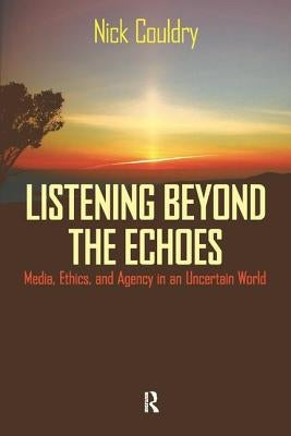 Listening Beyond the Echoes: Media, Ethics, and Agency in an Uncertain World by Couldry, Nick