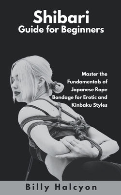 Shibari Guide for Beginners: Master the Fundamentals of Japanese Rope Bondage for Erotic and Kinbaku Styles by Halcyon, Billy