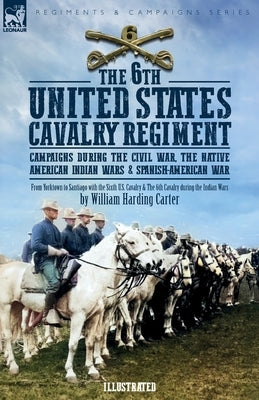 The 6th United States Cavalry Regiment: Campaigns during The Civil War, The Native American Indian Wars & Spanish-American War by Carter, William H.