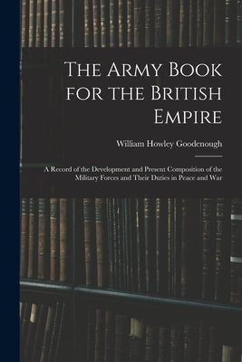 The Army Book for the British Empire: A Record of the Development and Present Composition of the Military Forces and Their Duties in Peace and War by Goodenough, William Howley
