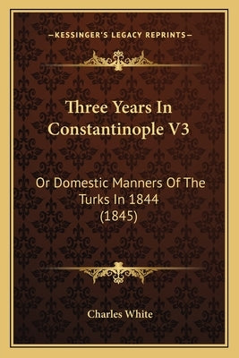 Three Years In Constantinople V3: Or Domestic Manners Of The Turks In 1844 (1845) by White, Charles