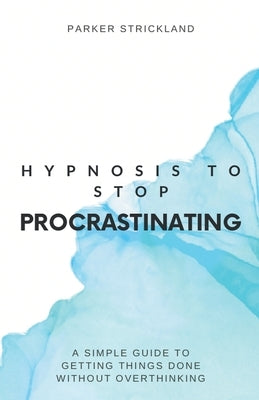 Hypnosis to Stop Procrastinating: A Simple Guide to Getting Things Done Without Overthinking by Strickland, Parker