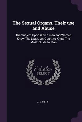 The Sexual Organs, Their use and Abuse: The Subject Upon Which men and Women Know The Least, yet Ought to Know The Most: Guide to Man by Hett, J. E.