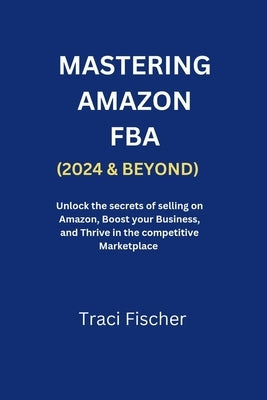 Mastering Amazon Fba (2024 & Beyond): Unlock the Secrets of Selling on Amazon, Boost Your Business, and Thrive in the Competitive Marketplace by Fischer, Traci
