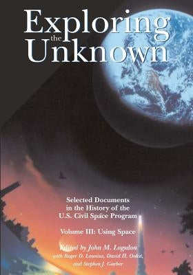 Exploring the Unknown: Selected Documents in the History of the U.S. Civil Space Program, Volume III: Using Space by Logsdon, John M.