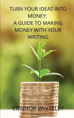 Turn Your Ideas Into Money: A Guide to Making Money With Your Writing by Whiteley, Connor