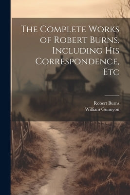 The Complete Works of Robert Burns. Including his Correspondence, Etc by Burns, Robert